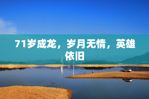 71岁成龙，岁月无情，英雄依旧