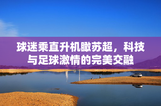 球迷乘直升机瞰苏超，科技与足球激情的完美交融