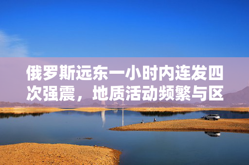 俄罗斯远东一小时内连发四次强震，地质活动频繁与区域影响分析