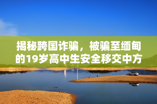 揭秘跨国诈骗，被骗至缅甸的19岁高中生安全移交中方并保护青少年安全