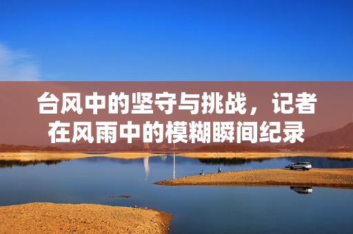 台风中的坚守与挑战，记者在风雨中的模糊瞬间纪录