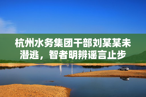 杭州水务集团干部刘某某未潜逃，智者明辨谣言止步