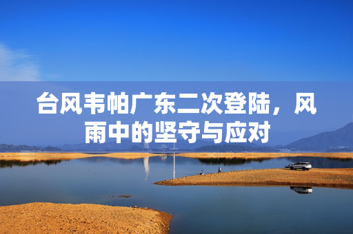 台风韦帕广东二次登陆，风雨中的坚守与应对
