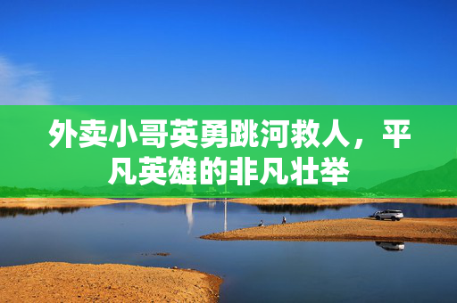 外卖小哥英勇跳河救人，平凡英雄的非凡壮举