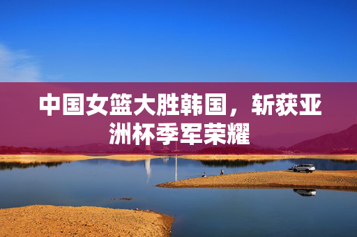 中国女篮大胜韩国，斩获亚洲杯季军荣耀