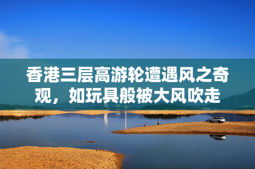 香港三层高游轮遭遇风之奇观，如玩具般被大风吹走