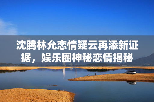沈腾林允恋情疑云再添新证据，娱乐圈神秘恋情揭秘