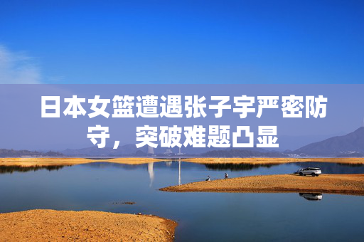 日本女篮遭遇张子宇严密防守，突破难题凸显