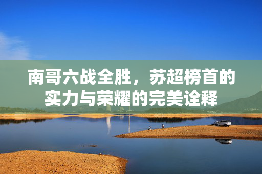 南哥六战全胜，苏超榜首的实力与荣耀的完美诠释