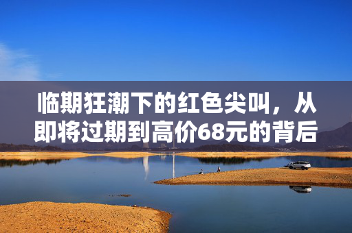 临期狂潮下的红色尖叫，从即将过期到高价68元的背后秘密
