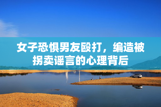女子恐惧男友殴打，编造被拐卖谣言的心理背后