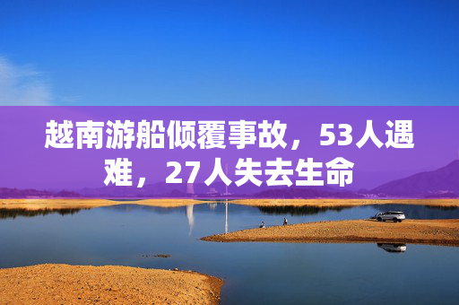 越南游船倾覆事故，53人遇难，27人失去生命