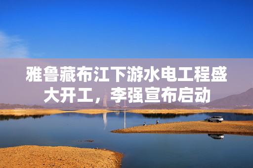 雅鲁藏布江下游水电工程盛大开工，李强宣布启动
