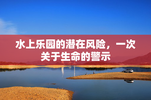 水上乐园的潜在风险，一次关于生命的警示