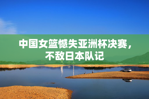 中国女篮憾失亚洲杯决赛，不敌日本队记