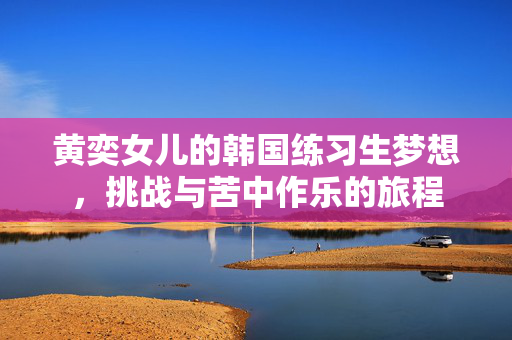 黄奕女儿的韩国练习生梦想，挑战与苦中作乐的旅程