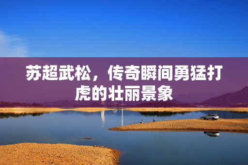 苏超武松，传奇瞬间勇猛打虎的壮丽景象