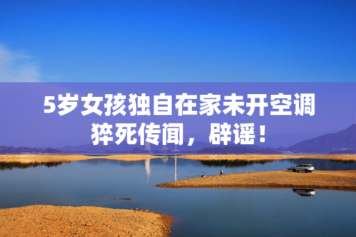 5岁女孩独自在家未开空调猝死传闻，辟谣！