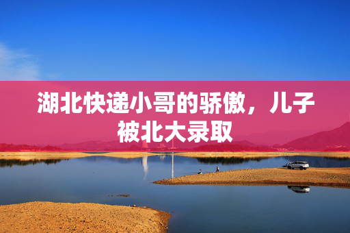 湖北快递小哥的骄傲，儿子被北大录取