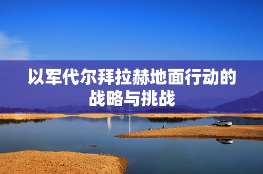 以军代尔拜拉赫地面行动的战略与挑战