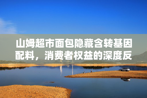 山姆超市面包隐藏含转基因配料，消费者权益的深度反思