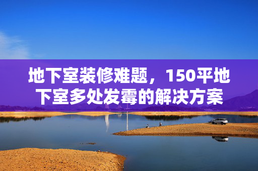地下室装修难题，150平地下室多处发霉的解决方案