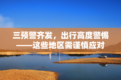 三预警齐发，出行高度警惕——这些地区需谨慎应对