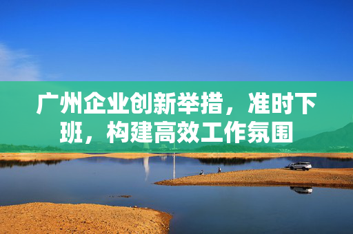 广州企业创新举措，准时下班，构建高效工作氛围