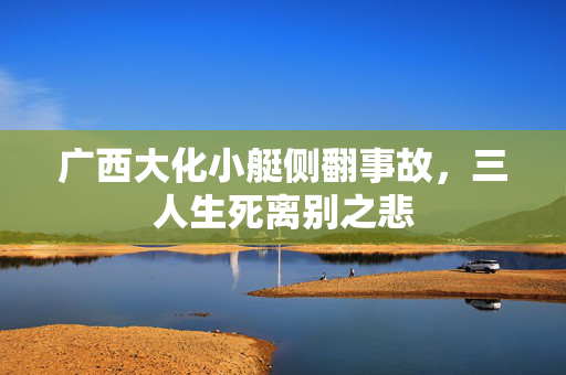 广西大化小艇侧翻事故，三人生死离别之悲