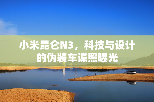小米昆仑N3，科技与设计的伪装车谍照曝光