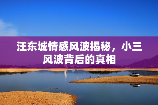 汪东城情感风波揭秘，小三风波背后的真相