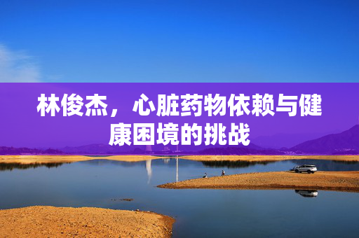 林俊杰，心脏药物依赖与健康困境的挑战