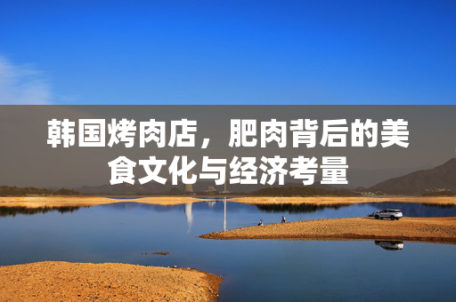 韩国烤肉店，肥肉背后的美食文化与经济考量