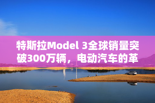 特斯拉Model 3全球销量突破300万辆，电动汽车的革命性里程碑