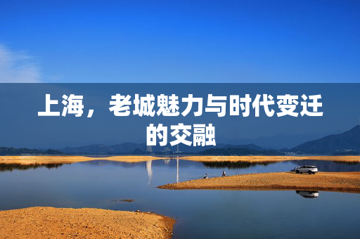 上海，老城魅力与时代变迁的交融