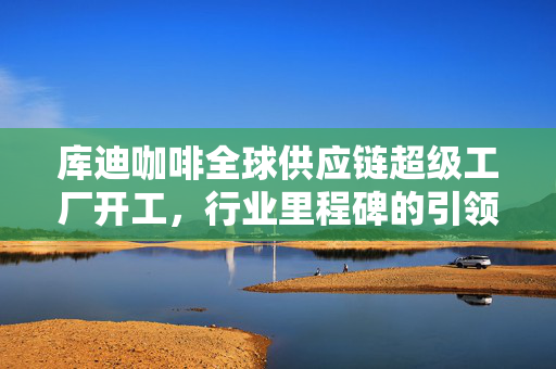 库迪咖啡全球供应链超级工厂开工，行业里程碑的引领者