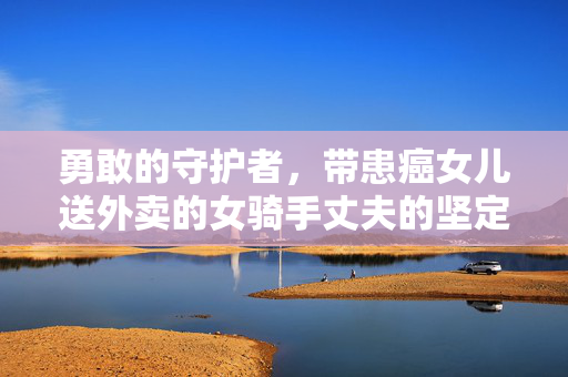 勇敢的守护者，带患癌女儿送外卖的女骑手丈夫的坚定之声