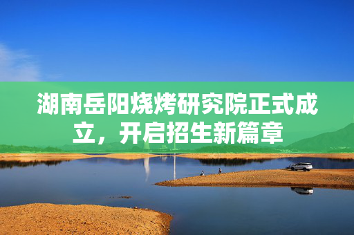 湖南岳阳烧烤研究院正式成立，开启招生新篇章