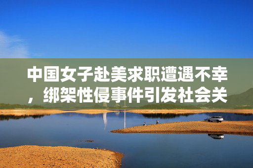 中国女子赴美求职遭遇不幸，绑架性侵事件引发社会关注