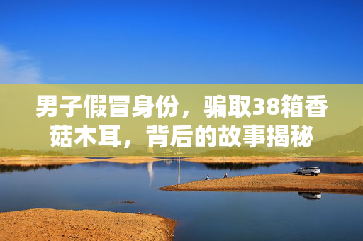 男子假冒身份，骗取38箱香菇木耳，背后的故事揭秘