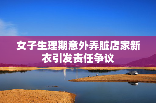 女子生理期意外弄脏店家新衣引发责任争议
