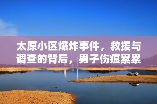 太原小区爆炸事件，救援与调查的背后，男子伤痕累累