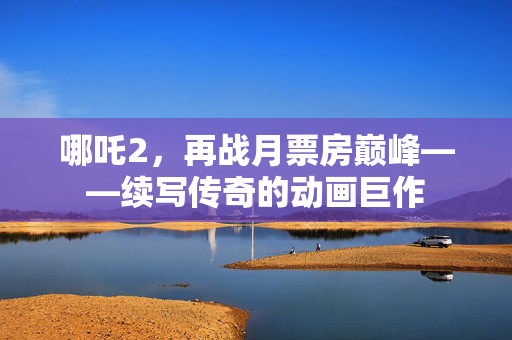 哪吒2，再战月票房巅峰——续写传奇的动画巨作