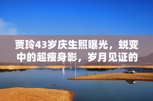 贾玲43岁庆生照曝光，蜕变中的超瘦身影，岁月见证的美丽