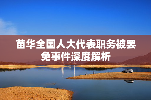 苗华全国人大代表职务被罢免事件深度解析