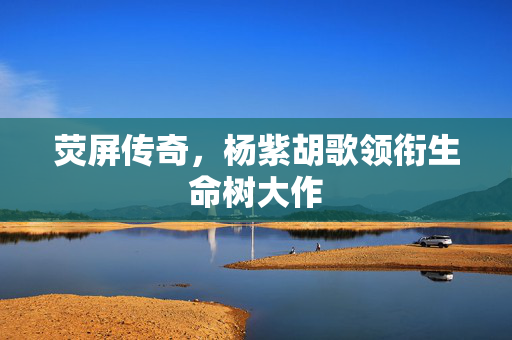 荧屏传奇，杨紫胡歌领衔生命树大作