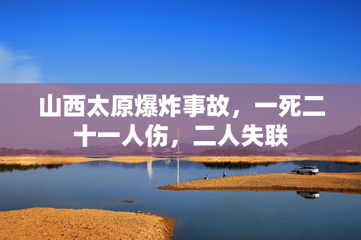 山西太原爆炸事故，一死二十一人伤，二人失联