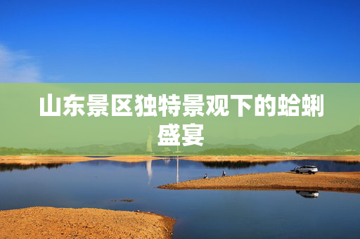 山东景区独特景观下的蛤蜊盛宴