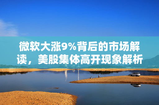 微软大涨9%背后的市场解读，美股集体高开现象解析