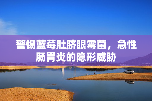 警惕蓝莓肚脐眼霉菌，急性肠胃炎的隐形威胁